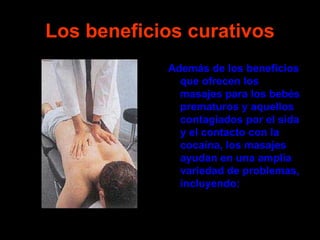 Los beneficios curativos
            Además de los beneficios
              que ofrecen los
              masajes para los bebés
              prematuros y aquellos
              contagiados por el sida
              y el contacto con la
              cocaína, los masajes
              ayudan en una amplia
              variedad de problemas,
              incluyendo:
 