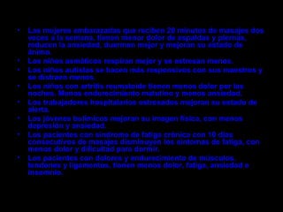 •   Las mujeres embarazadas que reciben 20 minutos de masajes dos
    veces a la semana, tienen menor dolor de espaldas y piernas,
    reducen la ansiedad, duermen mejor y mejoran su estado de
    ánimo.
•   Los niños asmáticos respiran mejor y se estresan menos.
•   Los niños autistas se hacen más responsivos con sus maestros y
    se distraen menos.
•   Los niños con artritis reumatoide tienen menos dolor por las
    noches. Menos endurecimiento matutino y menos ansiedad.
•   Los trabajadores hospitalarios estresados mejoran su estado de
    alerta.
•   Los jóvenes bulímicos mejoran su imagen física, con menos
    depresión y ansiedad.
•   Los pacientes con síndrome de fatiga crónica con 10 días
    consecutivos de masajes disminuyen los síntomas de fatiga, con
    menos dolor y dificultad para dormir.
•   Los pacientes con dolores y endurecimiento de músculos,
    tendones y ligamentos, tienen menos dolor, fatiga, ansiedad e
    insomnio.
 