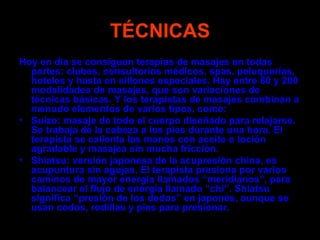 TÉCNICAS
Hoy en día se consiguen terapias de masajes en todas
  partes: clubes, consultorios médicos, spas, peluquerías,
  hoteles y hasta en sillones especiales. Hay entre 80 y 200
  modalidades de masajes, que son variaciones de
  técnicas básicas. Y los terapistas de masajes combinan a
  menudo elementos de varios tipos, como:
• Suizo: masaje de todo el cuerpo diseñado para relajarse.
  Se trabaja de la cabeza a los pies durante una hora. El
  terapista se calienta las manos con aceite o loción
  agradable y masajea sin mucha fricción.
• Shiatsu: versión japonesa de la acupresión china, es
  acupuntura sin agujas. El terapista presiona por varios
  caminos de mayor energía llamados “meridianos”, para
  balancear el flujo de energía llamado “chi”. Shiatsu
  significa “presión de los dedos” en japonés, aunque se
  usan codos, rodillas y pies para presionar.
 
