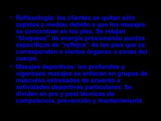 • Reflexología: los clientes se quitan sólo
  zapatos y medias debido a que los masajes
  se concentran en los pies. Se relajan
  “bloqueos” de energía presionando puntos
  específicos de “reflejos” de los pies que se
  corresponden a ciertos órganos o zonas del
  cuerpo.
• Masajes deportivos: los profundos y
  vigorosos masajes se enfocan en grupos de
  músculos estresados de acuerdo a
  actividades deportivas particulares. Se
  dividen en pre y post técnicas de
  competencia, prevención y mantenimiento.
 