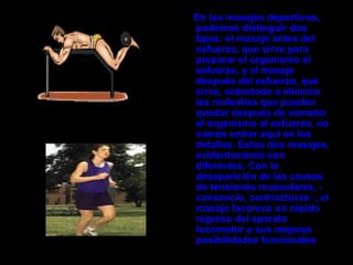 En los masajes deportivos,
podemos distinguir dos
tipos: el masaje antes del
esfuerzo, que sirve para
preparar el organismo al
esfuerzo, y el masaje
después del esfuerzo, que
sirve, sobretodo a eliminar
las molestias que pueden
quedar después de someter
el organismo al esfuerzo, no
vamos entrar aquí en los
detalles. Estos dos masajes,
evidentemente son
diferentes. Con la
desaparición de las causas
de tensiones musculares, -
cansancio, contracturas -, el
masaje favorece un rápido
regreso del aparato
locomotor a sus mejores
posibilidades funcionales
 