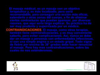 El masaje médical, es un masaje con un objetivo
  terapéutico y, es más localizado, pero sería
  recomendable, para conseguir una acción más eficaz,
  extenderlo a otras zonas del cuerpo, a fin de eliminar
  ciertas contracturas que puedan aparecer, por diversas
  razones, que aquí sería largo explicar. Su práctica ha de
  ser muy prudente y supervisada por un médico.
CONTRAINDICACIONES. El masaje, como otras terapias,
  también tiene contraindicaciones, y es muy conveniente
  saberlo, para evitar complicaciones. Así, nunca se debe
  dar un masaje a personas con enfermedades infecciosas,
  ni con una simple angina o un estado gripal. Todo signo
  de fiebre por encima de 38° grados debe hacer renunciar
  al masaje. Pero hay mas contraindicaciones, sobre las
  cuales no nos extenderemos.
 