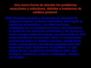 Una nueva forma de abordar los problemas
  musculares y articulares, debidos a trastornos de
                 estática postural
Esta disciplina analiza y desarrolla el concepto de
  sistema postural, sistema automático que regula el
  equilibrio ortoestático. Las informaciones,
  analizadas por el sistema nervioso, van determinar
  el ajuste de los músculos posturales a fin de que el
  centro de gravedad del cuerpo sea mantenido lo más
  cerca posible de su posición ideal. La transmisión
  errónea de datos al sistema nervioso, puede tener
  como consecuencia un trabajo suplementario del
  organismo para restablecer el equilibrio, lo que
  puede llevar a trastornos fisiológicos tales que:
  vértigos, cansancio crónico, lumbalgias, dolores
  cervicales... .
 