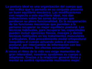 La postura ideal es una organización del cuerpo que
  nos indica que la persona en su conjunto presenta
  un buen equilibrio mecánico. Las modificaciones
  con respecto a este equilibrio ideal, nos dan
  indicaciones sobre las zonas del cuerpo que
  perdieron su plena funcionalidad. Es la recuperación
  de las funciones mecánicas que permiten a la
  persona recuperar su mejor equilibrio postural. Las
  técnicas habituales, para recuperar las capacidades
  pueden incluir ejercicios físicos, masajes y demás
  técnicas habituales en los tratamientos musculares
  y articulares. Este procedimiento modal ortopostural
  reequilibra el cuerpo actuando sobre el sistema
  postural, por intercambio de información con los
  tejidos celulares. Sin efectos secundarios
A veces el ritmo de la vida nos exige momentos de
  gran intensidad; nosotros ayudamos su cuerpo a
  adaptarse. Gracias a la relajación general física y
  mental se sentirá rápidamente muchísimo mejor.
 