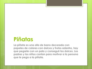 Piñatas
La piñata es una olla de barro decorada con
papeles de colores con dulces y frutas adentro, hay
que pegarle con un palo y conseguir los dulces. Los
padres y los niños cantan para motivar a la persona
que le pega a la piñata.
 
