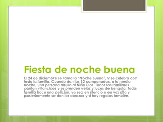 Fiesta de noche buena
El 24 de diciembre se llama la “Noche Buena”, y se celebra con
toda la familia. Cuando dan las 12 campanadas, a la media
noche, una persona arrulla al Niño Dios. Todos los familiares
cantan villancicos y se prenden velas y luces de bengala. Toda
familia hace una petición, ya sea en silencio o en voz alta y
posteriormente se dan los abrazos y si hay regalos también.
 