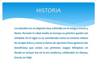 HISTORIA 
La natación era un deporte muy estimado en la antigua Grecia y 
Roma. Durante la edad media en Europa su práctica quedó casi 
olvidada. En el siglo xx se consideraba como un sistema valioso 
de terapia física y como la forma de ejercicio físico general más 
beneficiosa que existe. Los primeros Juegos Olímpicos en 
donde se incluyo fue en la era moderna, celebrados en Atenas, 
Grecia, en 1896. 
 