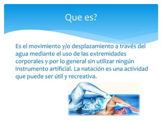 Que es? 
Es el movimiento y/o desplazamiento a través del 
agua mediante el uso de las extremidades 
corporales y por lo general sin utilizar ningún 
instrumento artificial. La natación es una actividad 
que puede ser útil y recreativa. 
 