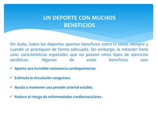 UN DEPORTE CON MUCHOS 
BENEFICIOS 
Sin duda, todos los deportes aportan beneficios sobre la salud, siempre y 
cuando se practiquen de forma adecuada. Sin embargo, la natación tiene 
unas características especiales que no poseen otros tipos de ejercicios 
aeróbicos. Algunos de estos beneficios son: 
 Aporta una increíble resistencia cardiopulmonar. 
 Estimula la circulación sanguínea. 
 Ayuda a mantener una presión arterial estable. 
 Reduce el riesgo de enfermedades cardiovasculares. 
 