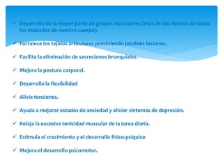 Desarrollo de la mayor parte de grupos musculares (más de dos tercios de todos 
los músculos de nuestro cuerpo). 
 Fortalece los tejidos articulares previniendo posibles lesiones. 
 Facilita la eliminación de secreciones bronquiales. 
 Mejora la postura corporal. 
 Desarrolla la flexibilidad 
 Alivia tensiones. 
 Ayuda a mejorar estados de ansiedad y aliviar síntomas de depresión. 
 Relaja la excesiva tonicidad muscular de la tarea diaria. 
 Estimula el crecimiento y el desarrollo físico-psíquico 
 Mejora el desarrollo psicomotor. 
 