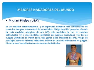 MEJORES NADADORES DEL MUNDO 
• Michael Phelps (USA): 
Es un nadador estadounidense y el deportista olímpico más condecorado de 
todos los tiempos, con un total de 22 medallas. Phelps también posee los récords 
de más medallas olímpicas de oro (18), más medallas de oro en eventos 
individuales (11) y más medallas olímpicas en eventos masculinos (13). En los 
Juegos Olímpicos de Pekín 2008, tras ganar ocho medallas de oro, Phelps se 
consagró como el máximo medallista de oro en una sola edición de los juegos. 
Cinco de esas medallas fueron en eventos individuales. 
 