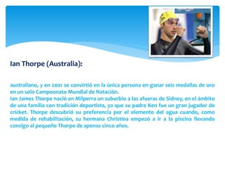Ian Thorpe (Australia): 
El mejor nadador y deportista de la historia de Australia, Ganó cinco medallas de oro 
en Juegos Olímpicos, siendo la mayor marca conseguida por cualquier deportista 
australiano, y en 2001 se convirtió en la única persona en ganar seis medallas de oro 
en un solo Campeonato Mundial de Natación. 
Ian James Thorpe nació en Milperra un suburbio a las afueras de Sidney, en el ámbito 
de una familia con tradición deportista, ya que su padre Ken fue un gran jugador de 
cricket. Thorpe descubrió su preferencia por el elemento del agua cuando, como 
medida de rehabilitación, su hermana Christina empezó a ir a la piscina llevando 
consigo al pequeño Thorpe de apenas cinco años. 
 
