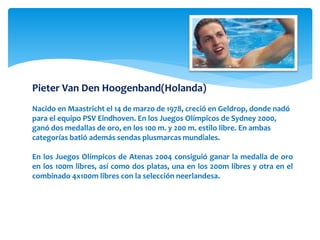 Pieter Van Den Hoogenband(Holanda) 
Nacido en Maastricht el 14 de marzo de 1978, creció en Geldrop, donde nadó 
para el equipo PSV Eindhoven. En los Juegos Olímpicos de Sydney 2000, 
ganó dos medallas de oro, en los 100 m. y 200 m. estilo libre. En ambas 
categorías batió además sendas plusmarcas mundiales. 
En los Juegos Olímpicos de Atenas 2004 consiguió ganar la medalla de oro 
en los 100m libres, así como dos platas, una en los 200m libres y otra en el 
combinado 4x100m libres con la selección neerlandesa. 
 