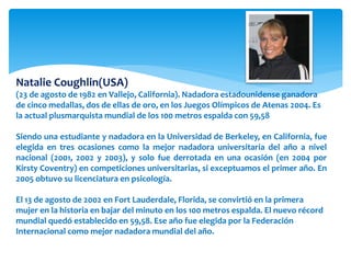Natalie Coughlin(USA) 
(23 de agosto de 1982 en Vallejo, California). Nadadora estadounidense ganadora 
de cinco medallas, dos de ellas de oro, en los Juegos Olímpicos de Atenas 2004. Es 
la actual plusmarquista mundial de los 100 metros espalda con 59,58 
Siendo una estudiante y nadadora en la Universidad de Berkeley, en California, fue 
elegida en tres ocasiones como la mejor nadadora universitaria del año a nivel 
nacional (2001, 2002 y 2003), y solo fue derrotada en una ocasión (en 2004 por 
Kirsty Coventry) en competiciones universitarias, si exceptuamos el primer año. En 
2005 obtuvo su licenciatura en psicología. 
El 13 de agosto de 2002 en Fort Lauderdale, Florida, se convirtió en la primera 
mujer en la historia en bajar del minuto en los 100 metros espalda. El nuevo récord 
mundial quedó establecido en 59,58. Ese año fue elegida por la Federación 
Internacional como mejor nadadora mundial del año. 
 