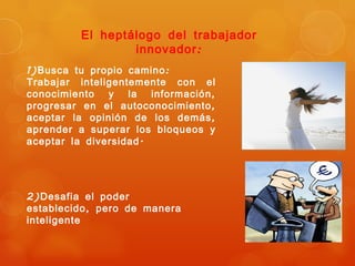 El heptálogo del trabajador
                 innovador :
1) Busca tu propio camino :
Trabajar inteligentemente con el
conocimiento y la información ,
progresar en el autoconocimiento ,
aceptar la opinión de los demás ,
aprender a superar los bloqueos y
aceptar la diversidad .




2) Desafia el poder
establecido , pero de manera
inteligente
 