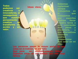 Debemos
Todos                                         replantear
                       Ideas clave:
podemos      ser                              porque
creativos      e                              trabajamos     en
innovadores, si                               lo            que
conseguimos                                   trabajamos      ,
que     nuestro                               que     aspectos
pensamiento                                   podrían    llevar
creativo      se                              nuestra tarea a
transforme en                                 una concreción
acción   y    en                              mas    plena    y
valor.                                        placentera,     y
                                              que alternativas
                                              laborales
                                              podrían
                                              proporcionar
                                              mas valor en mi
                                              vida.
         Las personas pasan la mayor parte de sus
         vidas en el trabajo, es por esto
         Que para       ser verdaderamente felices ,
         debemos estar en un trabajo que nos haga
         felices.
 