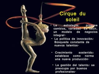 Cirque du
          soleil
• La      estrategia :   propone
   cambios , variedad . Es decir ,
   un    modelo    de   negocios
   integral .
 • La política de innovación :
    Búsqueda constante de
    nuevos talentos .

•    Crecimiento    sostenido :
     establece   como   norma
     una nueva producción .

    • La gestión del talento : se
      preocupa por buenos
      profesionales .
 