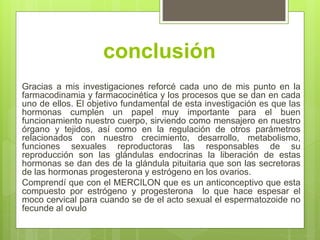 conclusión
Gracias a mis investigaciones reforcé cada uno de mis punto en la
farmacodinamia y farmacocinética y los procesos que se dan en cada
uno de ellos. El objetivo fundamental de esta investigación es que las
hormonas cumplen un papel muy importante para el buen
funcionamiento nuestro cuerpo, sirviendo como mensajero en nuestro
órgano y tejidos, así como en la regulación de otros parámetros
relacionados con nuestro crecimiento, desarrollo, metabolismo,
funciones sexuales reproductoras las responsables de su
reproducción son las glándulas endocrinas la liberación de estas
hormonas se dan des de la glándula pituitaria que son las secretoras
de las hormonas progesterona y estrógeno en los ovarios.
Comprendí que con el MERCILON que es un anticonceptivo que esta
compuesto por estrógeno y progesterona lo que hace espesar el
moco cervical para cuando se de el acto sexual el espermatozoide no
fecunde al ovulo
 