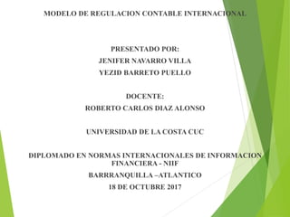 MODELO DE REGULACION CONTABLE INTERNACIONAL
PRESENTADO POR:
JENIFER NAVARRO VILLA
YEZID BARRETO PUELLO
DOCENTE:
ROBERTO CARLOS DIAZ ALONSO
UNIVERSIDAD DE LA COSTA CUC
DIPLOMADO EN NORMAS INTERNACIONALES DE INFORMACION
FINANCIERA - NIIF
BARRRANQUILLA –ATLANTICO
18 DE OCTUBRE 2017
 