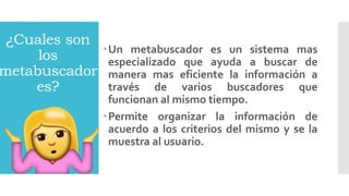 ¿Cuales son
los
metabuscador
es?
Un metabuscador es un sistema mas
especializado que ayuda a buscar de
manera mas eficiente la información a
través de varios buscadores que
funcionan al mismo tiempo.
Permite organizar la información de
acuerdo a los criterios del mismo y se la
muestra al usuario.
 