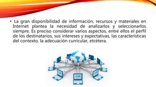 • La gran disponibilidad de información, recursos y materiales en
Internet plantea la necesidad de analizarlos y seleccionarlos
siempre. Es preciso considerar varios aspectos, entre ellos el perfil
de los destinatarios, sus intereses y expectativas, las características
del contexto, la adecuación curricular, etcétera.
 