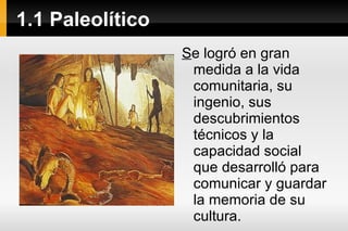 1.1 Paleolítico S e logró en gran medida a la vida comunitaria, su ingenio, sus descubrimientos técnicos y la capacidad social que desarrolló para comunicar y guardar la memoria de su cultura.  