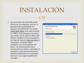 INSTALACIÓN 
 
 El procesador de texto Microsoft 
Works es un programa que por lo 
general está preinstalado en 
equipos con Windows. Es similar 
aMicrosoft Word, que está incluido 
en Office. El procesador de textos 
que viene con la suite de Microsoft 
Works, también incluye programas 
de hoja de cálculo, base de datos y 
calendario. Si tienes algún 
problema con el procesador de 
texto, una buena opción para 
solucionarlo es quitar y reinstalar el 
programa. Esto puede solucionar 
algunos problemas con mensajes 
de error o con alguna aplicación 
corrupta. 
 
