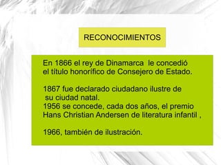 RECONOCIMIENTOS


En 1866 el rey de Dinamarca le concedió
el título honorífico de Consejero de Estado.

1867 fue declarado ciudadano ilustre de
 su ciudad natal.
1956 se concede, cada dos años, el premio
Hans Christian Andersen de literatura infantil ,

1966, también de ilustración.
 