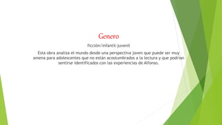 Genero
ficción/infantil-juvenil
Esta obra analiza el mundo desde una perspectiva joven que puede ser muy
amena para adolescentes que no están acostumbrados a la lectura y que podrían
sentirse identificados con las experiencias de Alfonso.
 