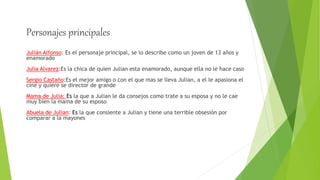 Personajes principales
Julián Alfonso: Es el personaje principal, se lo describe como un joven de 13 años y
enamorado
Julia Alvarez:Es la chica de quien Julian esta enamorado, aunque ella no le hace caso
Sergio Castaño:Es el mejor amigo o con el que mas se lleva Julian, a el le apasiona el
cine y quiere se director de grande
Mama de Julia: Es la que a Julian le da consejos como trate a su esposa y no le cae
muy bien la mama de su esposo
Abuela de Julian: Es la que consiente a Julian y tiene una terrible obsesión por
comparar a la mayones
 