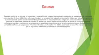 Resumen
Ésta es la historia de un niño que ha comenzado a hacerse hombre, mirando la vida desde la perspectiva de sus experiencias personales
más profundas. Se llama Julián, tiene sólo trece años; pero ya se cuestiona la realidad, reinterpreta los códigos que le inculcaron y saborea
su recién despierto apetito sexual, enamorándose perdidamente de una compañera. Su colegio será escenario de toda esta evolución
personal. Allí Julián tiene la suerte de compartir su asiento con Sergio, analista mordaz y pichón de filósofo. El protagonista deberá
enfrentarse, además, a muchos otros personajes menos agradables que pretenden tener la razón casi todo el tiempo, destacándose por
sus habilidades físicas, lo que pareciera atribuirles el derecho a pisotear a los más débiles. Julián será de esos niños precozmente adultos
que se angustian al enfrentarse por primera vez a realidades injustas
 