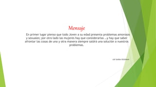 Mensaje
En primer lugar pienso que todo Joven a su edad presenta problemas amorosos
y sexuales; por otro lado las mujeres hay que considerarlas …y hay que saber
afrontar las cosas de una y otra manera siempre saldrá una solución a nuestros
problemas.
ASP.BARBA ROODMAN
 