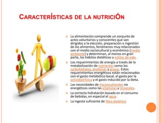 CARACTERÍSTICAS DE LA NUTRICIÓN

                La alimentación comprende un conjunto de
                 actos voluntarios y conscientes que van
                 dirigidos a la elección, preparación e ingestión
                 de los alimentos, fenómenos muy relacionados
                 con el medio sociocultural y económico (medio
                 ambiente) y determinan, al menos en gran
                 parte, los hábitos dietéticos y estilos de vida.
                Los requerimientos de energía a través de la
                 metabolización de nutrientes como los
                 carbohidratos, proteínas y grasas. Estos
                 requerimientos energéticos están relacionados
                 con el gasto metabólico basal, el gasto por la
                 actividad física y el gasto inducido por la dieta.
                Las necesidades de micronutrientes no
                 energéticos como las vitaminas y minerales.
                La correcta hidratación basada en el consumo
                 de bebidas, en especial el agua.
                La ingesta suficiente de fibra dietética
 