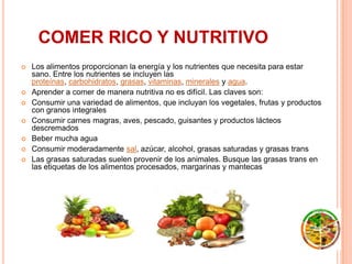 COMER RICO Y NUTRITIVO
   Los alimentos proporcionan la energía y los nutrientes que necesita para estar
    sano. Entre los nutrientes se incluyen las
    proteínas, carbohidratos, grasas, vitaminas, minerales y agua.
   Aprender a comer de manera nutritiva no es difícil. Las claves son:
   Consumir una variedad de alimentos, que incluyan los vegetales, frutas y productos
    con granos integrales
   Consumir carnes magras, aves, pescado, guisantes y productos lácteos
    descremados
   Beber mucha agua
   Consumir moderadamente sal, azúcar, alcohol, grasas saturadas y grasas trans
   Las grasas saturadas suelen provenir de los animales. Busque las grasas trans en
    las etiquetas de los alimentos procesados, margarinas y mantecas
 