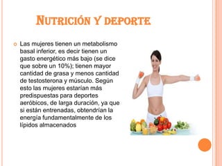 NUTRICIÓN Y DEPORTE
   Las mujeres tienen un metabolismo
    basal inferior, es decir tienen un
    gasto energético más bajo (se dice
    que sobre un 10%); tienen mayor
    cantidad de grasa y menos cantidad
    de testosterona y músculo. Según
    esto las mujeres estarían más
    predispuestas para deportes
    aeróbicos, de larga duración, ya que
    si están entrenadas, obtendrían la
    energía fundamentalmente de los
    lípidos almacenados
 