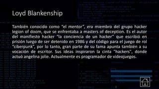 Loyd Blankenship
También conocido como “el mentor”, era miembro del grupo hacker
legion of doom, que se enfrentaba a masters of deception. Es el autor
del manifiesto hacker “la conciencia de un hacker” que escribió en
prisión luego de ser detenido en 1986 y del código para el juego de rol
“ciberpunk”, por lo tanto, gran parte de su fama apunta también a su
vocación de escritor. Sus ideas inspiraron la cinta "hackers", donde
actuó angelina jolie. Actualmente es programador de videojuegos.
 