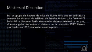 Masters of Deception
Era un grupo de hackers de elite de Nueva York que se dedicaba a
vulnerar los sistemas de teléfono de Estados Unidos. ¿Sus "méritos"?
En los 80 se dieron un festín atacando los sistemas telefónicos del país,
el mayor golpe fue entrar al sistema de la compañía AT&T. Fueron
procesados en 1992 y varios terminaron presos.
 