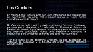 Los Crackers
En realidad son Hackers, pero con unas intenciones que van más allá
de experimentar en casa. Por cualquier motivo su Crack puede
extenderse como la pólvora.
Un Cracker se dedica única y exclusivamente a “reventar “sistemas,
ya sean estos electrónicos o informáticos. Alcanza el éxtasis de
satisfacción cuando logra “reventar “un sistema y esto se convierte en
una obsesiva compulsión. Nunca tiene bastante y aprovecha la
oportunidad para demostrar al mundo que sabe más que nadie.
Por esa razón se les denomina Crackers, ya que quebrantan los
sistemas de seguridad y la filosofía del propio Hacker. (Cedeño
Alfredo, 2008)
 