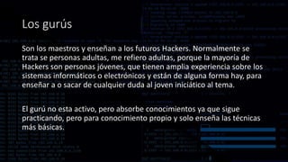 Los gurús
Son los maestros y enseñan a los futuros Hackers. Normalmente se
trata se personas adultas, me refiero adultas, porque la mayoría de
Hackers son personas jóvenes, que tienen amplia experiencia sobre los
sistemas informáticos o electrónicos y están de alguna forma hay, para
enseñar a o sacar de cualquier duda al joven iniciático al tema.
El gurú no esta activo, pero absorbe conocimientos ya que sigue
practicando, pero para conocimiento propio y solo enseña las técnicas
más básicas.
 