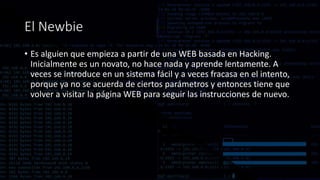El Newbie
• Es alguien que empieza a partir de una WEB basada en Hacking.
Inicialmente es un novato, no hace nada y aprende lentamente. A
veces se introduce en un sistema fácil y a veces fracasa en el intento,
porque ya no se acuerda de ciertos parámetros y entonces tiene que
volver a visitar la página WEB para seguir las instrucciones de nuevo.
 