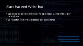 Black hat And White hat
• Son aquellos que usan técnicas no aprobadas y sancionadas por
buscadores.
• Se respetan las normas dictadas por buscadores
 