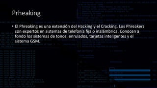 Prheaking
• El Phreaking es una extensión del Hacking y el Cracking. Los Phreakers
son expertos en sistemas de telefonía fija o inalámbrica. Conocen a
fondo los sistemas de tonos, enrulados, tarjetas inteligentes y el
sistema GSM.
 