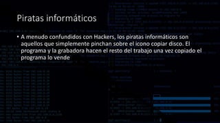 Piratas informáticos
• A menudo confundidos con Hackers, los piratas informáticos son
aquellos que simplemente pinchan sobre el icono copiar disco. El
programa y la grabadora hacen el resto del trabajo una vez copiado el
programa lo vende
 