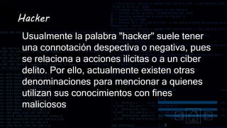 Hacker
Usualmente la palabra "hacker" suele tener
una connotación despectiva o negativa, pues
se relaciona a acciones ilícitas o a un ciber
delito. Por ello, actualmente existen otras
denominaciones para mencionar a quienes
utilizan sus conocimientos con fines
maliciosos
 