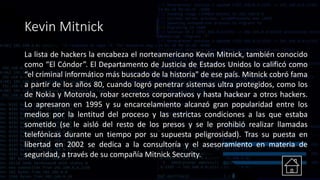 Kevin Mitnick
La lista de hackers la encabeza el norteamericano Kevin Mitnick, también conocido
como “El Cóndor”. El Departamento de Justicia de Estados Unidos lo calificó como
“el criminal informático más buscado de la historia" de ese país. Mitnick cobró fama
a partir de los años 80, cuando logró penetrar sistemas ultra protegidos, como los
de Nokia y Motorola, robar secretos corporativos y hasta hackear a otros hackers.
Lo apresaron en 1995 y su encarcelamiento alcanzó gran popularidad entre los
medios por la lentitud del proceso y las estrictas condiciones a las que estaba
sometido (se le aisló del resto de los presos y se le prohibió realizar llamadas
telefónicas durante un tiempo por su supuesta peligrosidad). Tras su puesta en
libertad en 2002 se dedica a la consultoría y el asesoramiento en materia de
seguridad, a través de su compañía Mitnick Security.
 