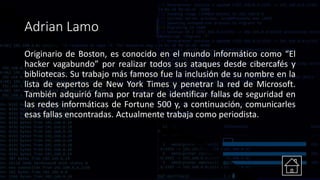 Adrian Lamo
Originario de Boston, es conocido en el mundo informático como “El
hacker vagabundo” por realizar todos sus ataques desde cibercafés y
bibliotecas. Su trabajo más famoso fue la inclusión de su nombre en la
lista de expertos de New York Times y penetrar la red de Microsoft.
También adquirió fama por tratar de identificar fallas de seguridad en
las redes informáticas de Fortune 500 y, a continuación, comunicarles
esas fallas encontradas. Actualmente trabaja como periodista.
 