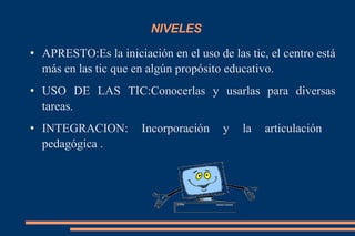 NIVELES  APRESTO:Es la iniciación en el uso de las tic, el centro está más en las tic que en algún propósito educativo. USO DE LAS TIC:Conocerlas y usarlas para diversas tareas. INTEGRACION: Incorporación y la articulación  pedagógica . 