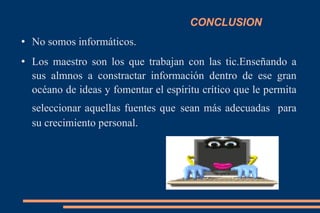 CONCLUSION No somos informáticos. Los maestro son los que trabajan con las tic.Enseñando a sus almnos a constractar información dentro de ese gran océano de ideas y fomentar el espíritu crítico que le permita seleccionar aquellas fuentes que   sean más adecuadas  para su crecimiento personal. 