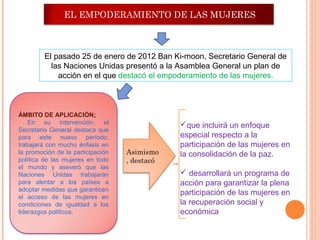 EL EMPODERAMIENTO DE LAS MUJERES



         El pasado 25 de enero de 2012 Ban Ki-moon, Secretario General de
           las Naciones Unidas presentó a la Asamblea General un plan de
             acción en el que destacó el empoderamiento de las mujeres.



ÁMBITO DE APLICACIÓN:
    En su intervención, el                     que incluirá un enfoque
Secretario General destaca que
para este nuevo período,                       especial respecto a la
trabajará con mucho énfasis en                 participación de las mujeres en
la promoción de la participación   Asimismo    la consolidación de la paz.
política de las mujeres en todo    , destacó
el mundo y aseveró que las
Naciones Unidas trabajarán                      desarrollará un programa de
para alentar a los países a                    acción para garantizar la plena
adoptar medidas que garanticen
                                               participación de las mujeres en
el acceso de las mujeres en
condiciones de igualdad a los                  la recuperación social y
liderazgos políticos.                          económica
 