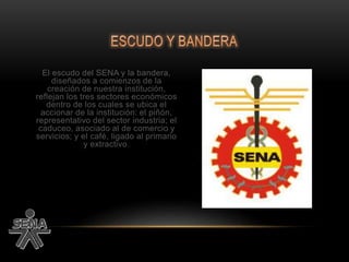 El escudo del SENA y la bandera,
diseñados a comienzos de la
creación de nuestra institución,
reflejan los tres sectores económicos
dentro de los cuales se ubica el
accionar de la institución: el piñón,
representativo del sector industria; el
caduceo, asociado al de comercio y
servicios; y el café, ligado al primario
y extractivo.
 